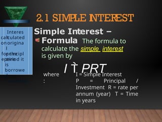 where
:
I = Simple Interest
P = Principal /
Investment R = rate per
annum (year) T = Time
in years
2.1 SIMPLE I
NTEREST
Interes
t
calculated
on origina
l
principl
e
for the
entire
period it
is
borrowe
d
/ invested
Simple Interest –
Formula The formula to
calculate the simple interest
is given by
I  PRT
 