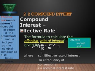 where
:
reff = Effective rate of interest
m = frequency of
conversions
r = nominal interest rate



m
eff

m
r  
1
r 
 1
Effective
rate
is simple
interest
that
would
produce
d the
same
accumulate
d amoun
t
in 1 year
as the
nominal
rat
e
compounde
d m
times
a year.
2.2 COMPOUND INTER
E
S
T
Compound
Interest –
Effective Rate
The formula to calculate the
effective rate of interest is
given by
Effective
annual
yield
 