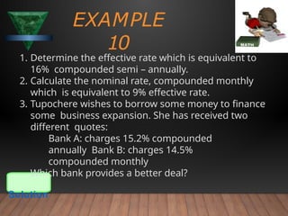 EXAMPLE
10
1. Determine the effective rate which is equivalent to
16% compounded semi – annually.
2. Calculate the nominal rate, compounded monthly
which is equivalent to 9% effective rate.
3. Tupochere wishes to borrow some money to finance
some business expansion. She has received two
different quotes:
Bank A: charges 15.2% compounded
annually Bank B: charges 14.5%
compounded monthly
Which bank provides a better deal?
Solution
 