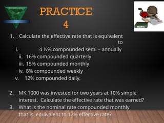 1. Calculate the effective rate that is equivalent
to
i. 4 ½% compounded semi – annually
ii. 16% compounded quarterly
iii. 15% compounded monthly
iv. 8% compounded weekly
v. 12% compounded daily.
2. MK 1000 was invested for two years at 10% simple
interest. Calculate the effective rate that was earned?
3. What is the nominal rate compounded monthly
that is equivalent to 12% effective rate?
PRACTICE
4
 