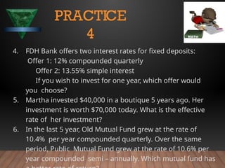 4. FDH Bank offers two interest rates for fixed deposits:
Offer 1: 12% compounded quarterly
Offer 2: 13.55% simple interest
If you wish to invest for one year, which offer would
you choose?
5. Martha invested $40,000 in a boutique 5 years ago. Her
investment is worth $70,000 today. What is the effective
rate of her investment?
6. In the last 5 year, Old Mutual Fund grew at the rate of
10.4% per year compounded quarterly. Over the same
period, Public Mutual Fund grew at the rate of 10.6% per
year compounded semi – annually. Which mutual fund has
PRACTICE
4
 