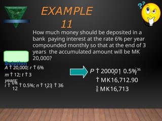EXAMPLE
11
How much money should be deposited in a
bank paying interest at the rate 6% per year
compounded monthly so that at the end of 3
years the accumulated amount will be MK
20,000?
Solution
12
i 
6%
 0.5%; n  123  36
A  20,000; r  6%
m  12; t  3
years;
P  200001 0.5%36
 MK16,712.90
 MK16,713
 
