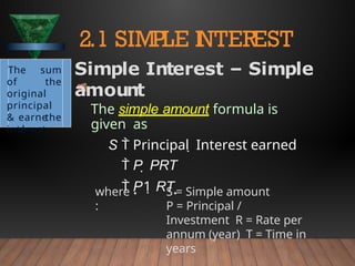 where
:
S = Simple amount
P = Principal /
Investment R = Rate per
annum (year) T = Time in
years
2.1 SIMPLE I
NTEREST
The sum
of the
original
principal
& the
interest
earne
d
Simple Interest – Simple
amount
The simple amount formula is
given as
S  Principal  Interest earned
 P  PRT
 P1 RT 
 