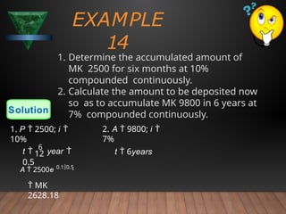EXAMPLE
14
1. Determine the accumulated amount of
MK 2500 for six months at 10%
compounded continuously.
2. Calculate the amount to be deposited now
so as to accumulate MK 9800 in 6 years at
7% compounded continuously.
Solution
12
A  2500e 0.10.5
 MK
2628.18
t 
6
year 
0.5
1. P  2500; i 
10%
2. A  9800; i 
7%
t  6years
 