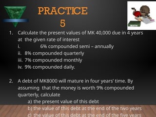1. Calculate the present values of MK 40,000 due in 4 years
at the given rate of interest
i. 6% compounded semi – annually
ii. 8% compounded quarterly
iii. 7% compounded monthly
iv. 9% compounded daily.
2. A debt of MK8000 will mature in four years’ time. By
assuming that the money is worth 9% compounded
quarterly, calculate
a) the present value of this debt
b) the value of this debt at the end of the two years
c) the value of this debt at the end of the five years
PRACTICE
5
 