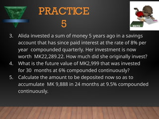 3. Alida invested a sum of money 5 years ago in a savings
account that has since paid interest at the rate of 8% per
year compounded quarterly. Her investment is now
worth MK22,289.22. How much did she originally invest?
4. What is the future value of MK2,999 that was invested
for 30 months at 6% compounded continuously?
5. Calculate the amount to be deposited now so as to
accumulate MK 9,888 in 24 months at 9.5% compounded
continuously.
PRACTICE
5
 
