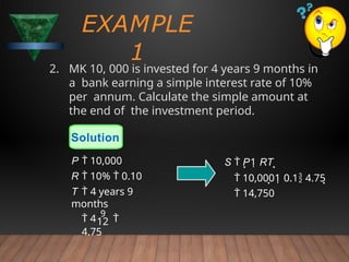 2. MK 10, 000 is invested for 4 years 9 months in
a bank earning a simple interest rate of 10%
per annum. Calculate the simple amount at
the end of the investment period.
EXAMPLE
1
S  P1 RT 
 10,0001 0.1 4.75
 14,750
12
 4
9

4.75
Solution
P  10,000
R  10%  0.10
T  4 years 9
months
 