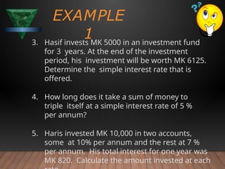EXAMPLE
1
3. Hasif invests MK 5000 in an investment fund
for 3 years. At the end of the investment
period, his investment will be worth MK 6125.
Determine the simple interest rate that is
offered.
4. How long does it take a sum of money to
triple itself at a simple interest rate of 5 %
per annum?
5. Haris invested MK 10,000 in two accounts,
some at 10% per annum and the rest at 7 %
per annum. His total interest for one year was
MK 820. Calculate the amount invested at each
 