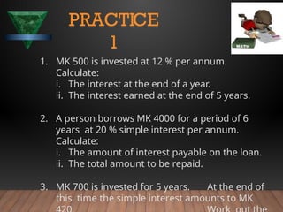 1. MK 500 is invested at 12 % per annum.
Calculate:
i. The interest at the end of a year.
ii. The interest earned at the end of 5 years.
2. A person borrows MK 4000 for a period of 6
years at 20 % simple interest per annum.
Calculate:
i. The amount of interest payable on the loan.
ii. The total amount to be repaid.
3. MK 700 is invested for 5 years. At the end of
this time the simple interest amounts to MK
PRACTICE
1
 