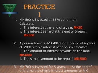 1. MK 500 is invested at 12 % per annum.
Calculate:
i. The interest at the end of a year. MK60
ii. The interest earned at the end of 5 years.
MK300
2. A person borrows MK 4000 for a period of 6 years
at 20 % simple interest per annum.Calculate:
i. The amount of interest payable on the loan.
MK4800
ii. The simple amount to be repaid. MK8800
3. MK 700 is invested for 5 years. At the end of
this time the simple interest amounts to MK
PRACTICE
1
 