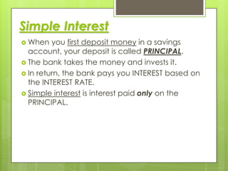 Simple Interest
 When

you first deposit money in a savings
account, your deposit is called PRINCIPAL.
 The bank takes the money and invests it.
 In return, the bank pays you INTEREST based on
the INTEREST RATE.
 Simple interest is interest paid only on the
PRINCIPAL.

 