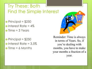 Try These: Both
Find the Simple Interest
 Principal

= $250
 Interest Rate = 4%
 Time = 3 Years
 Principal

= $250
 Interest Rate = 3.5%
 Time = 6 Months

Reminder: Time is always
in terms of Years. So, if
you’re dealing with
months, you have to make
your months a fraction of a
year.

 