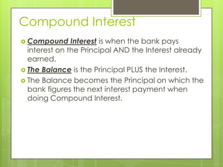 Compound Interest
 Compound

Interest is when the bank pays
interest on the Principal AND the Interest already
earned.
 The Balance is the Principal PLUS the Interest.
 The Balance becomes the Principal on which the
bank figures the next interest payment when
doing Compound Interest.

 