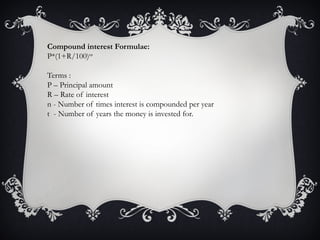 Compound interest Formulae:
P*(1+R/100)nt
Terms :
P – Principal amount
R – Rate of interest
n - Number of times interest is compounded per year
t - Number of years the money is invested for.
 