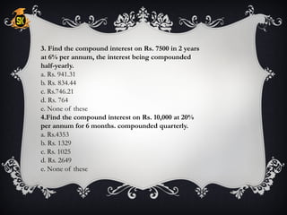3. Find the compound interest on Rs. 7500 in 2 years
at 6% per annum, the interest being compounded
half-yearly.
a. Rs. 941.31
b. Rs. 834.44
c. Rs.746.21
d. Rs. 764
e. None of these
4.Find the compound interest on Rs. 10,000 at 20%
per annum for 6 months. compounded quarterly.
a. Rs.4353
b. Rs. 1329
c. Rs. 1025
d. Rs. 2649
e. None of these
 