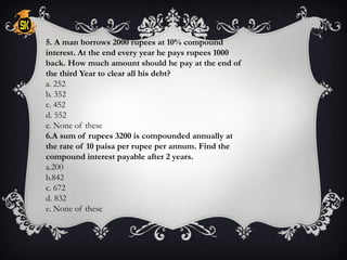 5. A man borrows 2000 rupees at 10% compound
interest. At the end every year he pays rupees 1000
back. How much amount should he pay at the end of
the third Year to clear all his debt?
a. 252
b. 352
c. 452
d. 552
e. None of these
6.A sum of rupees 3200 is compounded annually at
the rate of 10 paisa per rupee per annum. Find the
compound interest payable after 2 years.
a.200
b.842
c. 672
d. 832
e. None of these
 