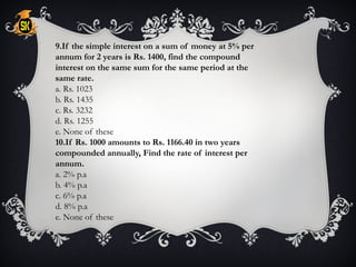 9.If the simple interest on a sum of money at 5% per
annum for 2 years is Rs. 1400, find the compound
interest on the same sum for the same period at the
same rate.
a. Rs. 1023
b. Rs. 1435
c. Rs. 3232
d. Rs. 1255
e. None of these
10.If Rs. 1000 amounts to Rs. 1166.40 in two years
compounded annually, Find the rate of interest per
annum.
a. 2% p.a
b. 4% p.a
c. 6% p.a
d. 8% p.a
e. None of these
 