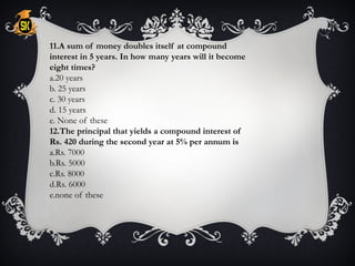 11.A sum of money doubles itself at compound
interest in 5 years. In how many years will it become
eight times?
a.20 years
b. 25 years
c. 30 years
d. 15 years
e. None of these
12.The principal that yields a compound interest of
Rs. 420 during the second year at 5% per annum is
a.Rs. 7000
b.Rs. 5000
c.Rs. 8000
d.Rs. 6000
e.none of these
 