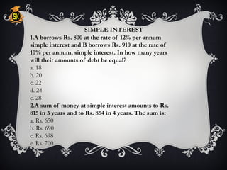 SIMPLE INTEREST
1.A borrows Rs. 800 at the rate of 12% per annum
simple interest and B borrows Rs. 910 at the rate of
10% per annum, simple interest. In how many years
will their amounts of debt be equal?
a. 18
b. 20
c. 22
d. 24
e. 28
2.A sum of money at simple interest amounts to Rs.
815 in 3 years and to Rs. 854 in 4 years. The sum is:
a. Rs. 650
b. Rs. 690
c. Rs. 698
e. Rs. 700
 