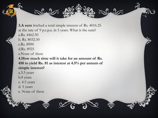 3.A sum fetched a total simple interest of Rs. 4016.25
at the rate of 9 p.c.p.a. in 5 years. What is the sum?
a.Rs. 4462.50
b. Rs. 8032.50
c.Rs. 8900
d.Rs. 8925
e.None of these
4.How much time will it take for an amount of Rs.
450 to yield Rs. 81 as interest at 4.5% per annum of
simple interest?
a.3.5 years
b.4 years
c. 4.5 years
d. 5 years
e. None of these
 
