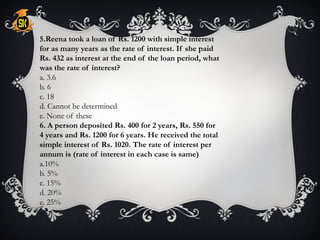 5.Reena took a loan of Rs. 1200 with simple interest
for as many years as the rate of interest. If she paid
Rs. 432 as interest at the end of the loan period, what
was the rate of interest?
a. 3.6
b. 6
c. 18
d. Cannot be determined
e. None of these
6. A person deposited Rs. 400 for 2 years, Rs. 550 for
4 years and Rs. 1200 for 6 years. He received the total
simple interest of Rs. 1020. The rate of interest per
annum is (rate of interest in each case is same)
a.10%
b. 5%
c. 15%
d. 20%
e. 25%
 
