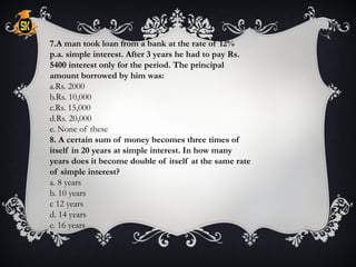 7.A man took loan from a bank at the rate of 12%
p.a. simple interest. After 3 years he had to pay Rs.
5400 interest only for the period. The principal
amount borrowed by him was:
a.Rs. 2000
b.Rs. 10,000
c.Rs. 15,000
d.Rs. 20,000
e. None of these
8. A certain sum of money becomes three times of
itself in 20 years at simple interest. In how many
years does it become double of itself at the same rate
of simple interest?
a. 8 years
b. 10 years
c 12 years
d. 14 years
e. 16 years
 