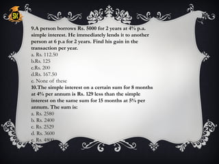 9.A person borrows Rs. 5000 for 2 years at 4% p.a.
simple interest. He immediately lends it to another
person at 6 p.a for 2 years. Find his gain in the
transaction per year.
a. Rs. 112.50
b.Rs. 125
c.Rs. 200
d.Rs. 167.50
e. None of these
10.The simple interest on a certain sum for 8 months
at 4% per annum is Rs. 129 less than the simple
interest on the same sum for 15 months at 5% per
annum. The sum is:
a. Rs. 2580
b. Rs. 2400
c. Rs. 2529
d. Rs. 3600
e. Rs. 4800
 
