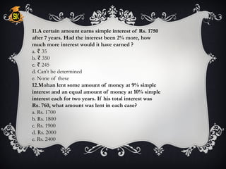11.A certain amount earns simple interest of Rs. 1750
after 7 years. Had the interest been 2% more, how
much more interest would it have earned ?
a. 35
₹
b. 350
₹
c. 245
₹
d. Can't be determined
e. None of these
12.Mohan lent some amount of money at 9% simple
interest and an equal amount of money at 10% simple
interest each for two years. If his total interest was
Rs. 760, what amount was lent in each case?
a. Rs. 1700
b. Rs. 1800
c. Rs. 1900
d. Rs. 2000
e. Rs. 2400
 
