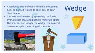 Wedge
• A wedge is made of two inclined planes joined
back-to-back. It is used to split, cut, or push
objects apart.
• It makes work easier by spreading the force
over a larger area and pushing materials apart.
• The sharper and longer the wedge, the easier it
is to cut or split something with less force.
 