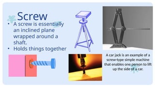 Screw
• A screw is essentially
an inclined plane
wrapped around a
shaft.
• Holds things together
A car jack is an example of a
screw-type simple machine
that enables one person to lift
up the side of a car.
 
