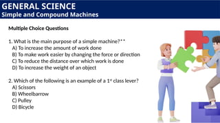 GENERAL SCIENCE
Simple and Compound Machines
Multiple Choice Questions
1. What is the main purpose of a simple machine?**
A) To increase the amount of work done
B) To make work easier by changing the force or direction
C) To reduce the distance over which work is done
D) To increase the weight of an object
2. Which of the following is an example of a 1st
class lever?
A) Scissors
B) Wheelbarrow
C) Pulley
D) Bicycle
 