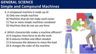 GENERAL SCIENCE
Simple and Compound Machines
3. A compound machine is made up of:
A) Only one simple machine
B) Machines that do not make work easier
C) Two or more simple machines combined
D) Machines that do not use any force
4. Which characteristic makes a machine efficient?
A) It requires more force to do the work
B) It reduces friction and effort needed
C) It increases the distance to move the load
D) It changes the color of the machine
 