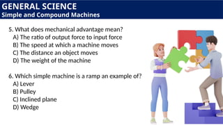 5. What does mechanical advantage mean?
A) The ratio of output force to input force
B) The speed at which a machine moves
C) The distance an object moves
D) The weight of the machine
6. Which simple machine is a ramp an example of?
A) Lever
B) Pulley
C) Inclined plane
D) Wedge
GENERAL SCIENCE
Simple and Compound Machines
 