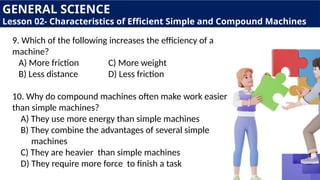 GENERAL SCIENCE
Lesson 02- Characteristics of Efficient Simple and Compound Machines
9. Which of the following increases the efficiency of a
machine?
A) More friction C) More weight
B) Less distance D) Less friction
10. Why do compound machines often make work easier
than simple machines?
A) They use more energy than simple machines
B) They combine the advantages of several simple
machines
C) They are heavier than simple machines
D) They require more force to finish a task
 