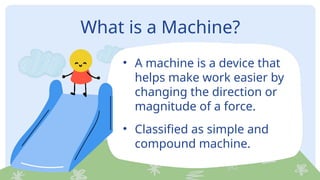 What is a Machine?
• A machine is a device that
helps make work easier by
changing the direction or
magnitude of a force.
• Classified as simple and
compound machine.
 