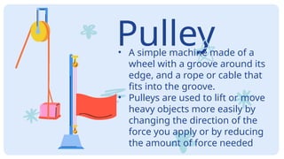 Pulley
• A simple machine made of a
wheel with a groove around its
edge, and a rope or cable that
fits into the groove.
• Pulleys are used to lift or move
heavy objects more easily by
changing the direction of the
force you apply or by reducing
the amount of force needed
 