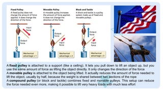 A fixed pulley is attached to a support (like a ceiling). It lets you pull down to lift an object up, but you
use the same amount of force as lifting the object directly. It only changes the direction of the force
A movable pulley is attached to the object being lifted. It actually reduces the amount of force needed to
lift the object, usually by half, because the weight is shared between two sections of the rope
A compound pulley (or block and tackle) combines fixed and movable pulleys. This setup can reduce
the force needed even more, making it possible to lift very heavy loads with much less effort
 