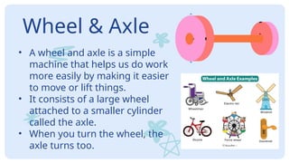 Wheel & Axle
• A wheel and axle is a simple
machine that helps us do work
more easily by making it easier
to move or lift things.
• It consists of a large wheel
attached to a smaller cylinder
called the axle.
• When you turn the wheel, the
axle turns too.
 