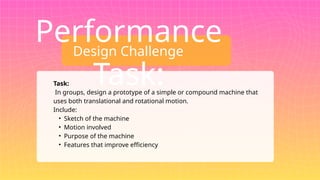 Design Challenge
Performance
Task:
Task:
In groups, design a prototype of a simple or compound machine that
uses both translational and rotational motion.
Include:
• Sketch of the machine
• Motion involved
• Purpose of the machine
• Features that improve efficiency
 