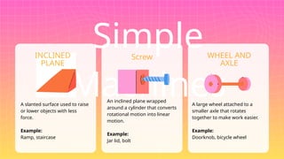 Simple
Machines
A slanted surface used to raise
or lower objects with less
force.
Example:
Ramp, staircase
An inclined plane wrapped
around a cylinder that converts
rotational motion into linear
motion.
Example:
Jar lid, bolt
A large wheel attached to a
smaller axle that rotates
together to make work easier.
Example:
Doorknob, bicycle wheel
INCLINED
PLANE
Screw WHEEL AND
AXLE
 