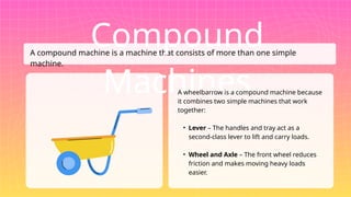 A compound machine is a machine that consists of more than one simple
machine.
Compound
Machines
A wheelbarrow is a compound machine because
it combines two simple machines that work
together:
• Lever – The handles and tray act as a
second-class lever to lift and carry loads.
• Wheel and Axle – The front wheel reduces
friction and makes moving heavy loads
easier.
 