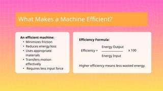 What Makes a Machine Efficient?
An efficient machine:
• Minimizes friction
• Reduces energy loss
• Uses appropriate
materials
• Transfers motion
effectively
• Requires less input force
Efficiency Formula:
Efficiency =
Energy Output
_______________
Energy Input
x 100
Higher efficiency means less wasted energy.
 