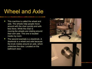 Wheel and Axle
 This machine is called the wheel and
axle. The wheels help people move
around with the chair quickly and with
less force. While the chair is
moving,the wheels are rotating around
their own axle. This one is located
inside my room.
 The second example is a doorknob. A
doorknob is a wheel and axle because
the knob rotates around an axle, which
unlatches the door. Located on the
bathroom door.
 