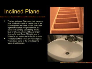 Inclined Plane
 This is a staircase, Staircases help us move
from one level to another. A staircase is an
inclined plane, you move up and down over
a greater distance and greater force as
opposed to jumping up or falling down a
level of a house, which will take a longer
time and greater force. This staircase is
located in my house next to the living room.
 The bottom of this sink is an inclined plane.
The inclined plane of the sink slides the
water down the drain.
 