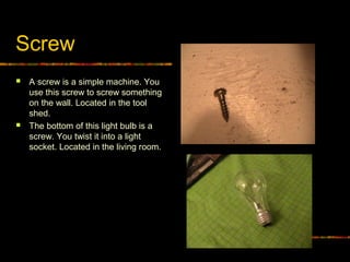 Screw
 A screw is a simple machine. You
use this screw to screw something
on the wall. Located in the tool
shed.
 The bottom of this light bulb is a
screw. You twist it into a light
socket. Located in the living room.
 