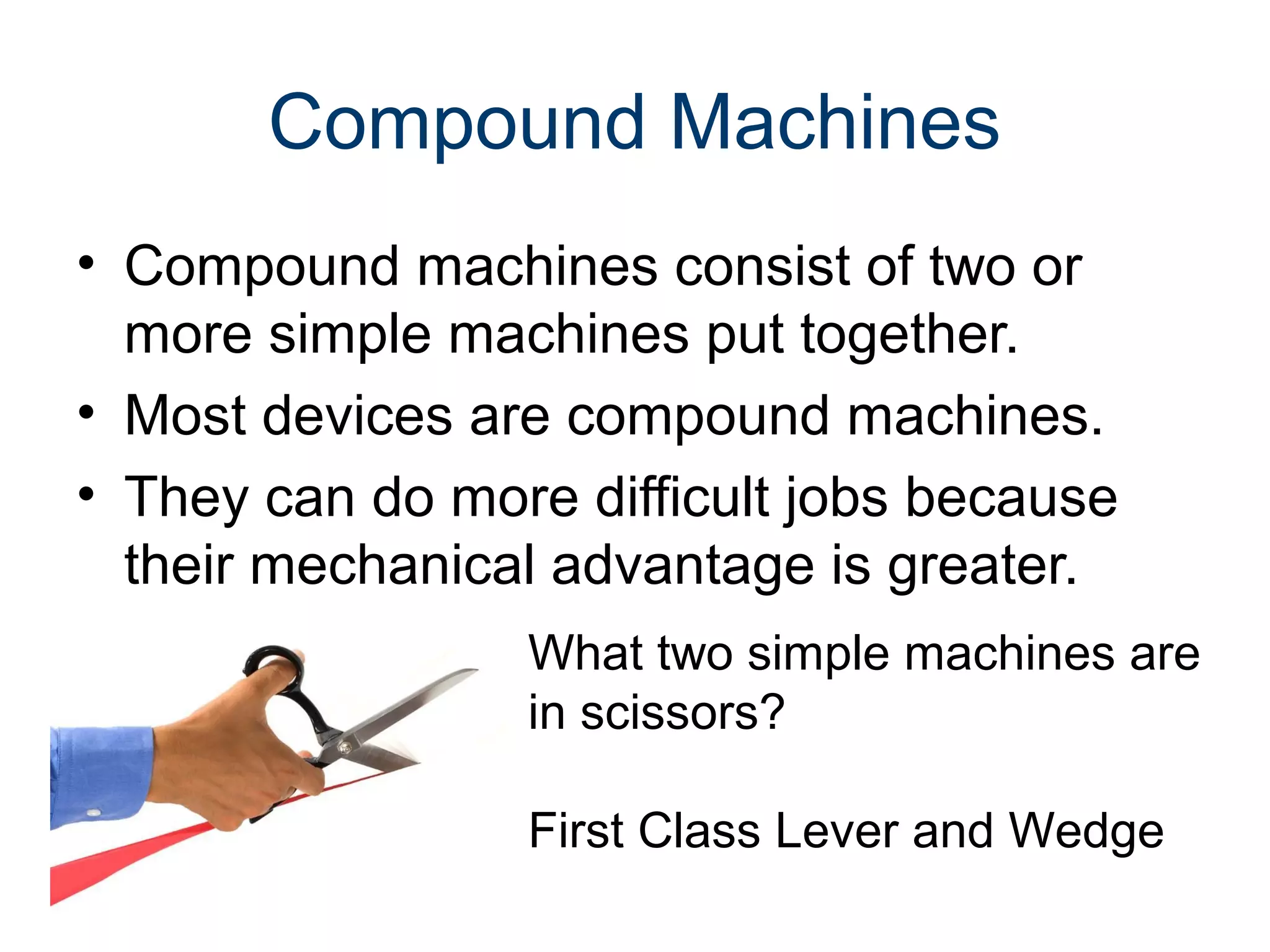 Compound Machines
• Compound machines consist of two or
more simple machines put together.
• Most devices are compound machines.
• They can do more difficult jobs because
their mechanical advantage is greater.
What two simple machines are
in scissors?
First Class Lever and Wedge

 