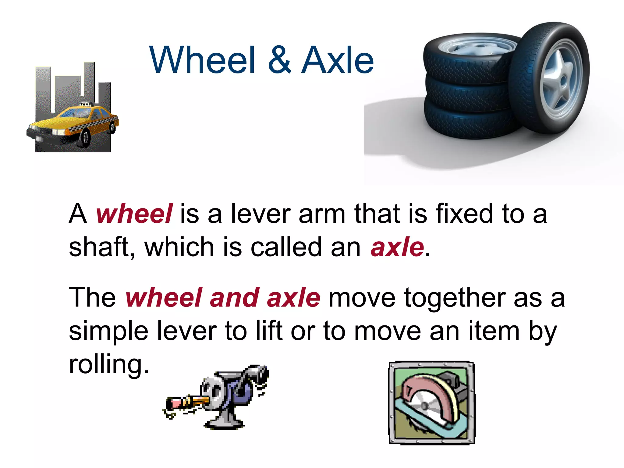 Wheel & Axle

A wheel is a lever arm that is fixed to a
shaft, which is called an axle.
The wheel and axle move together as a
simple lever to lift or to move an item by
rolling.

 