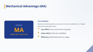 Calculation
MA
Output Force ÷ Input Force
Force Multiplier
Mechanical Advantage tells us how much a machine multiplies force. A higher
mechanical advantage means:
Less Effort: Less human force required.
Easier Work: Tasks are simplified.
Efficiency: Optimized resource usage.
Mechanical Advantage (MA)
 