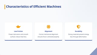 Low Friction
Proper lubrication and smooth
surfaces reduce heat loss.
Alignment
Correct mechanical alignment
ensures force is directed properly.
Durability
Strong materials prevent energy
loss through deformation.
Characteristics of Efficient Machines
 