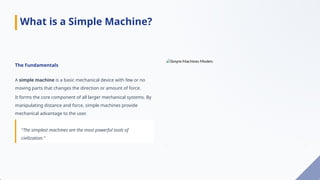 The Fundamentals
A simple machine is a basic mechanical device with few or no
moving parts that changes the direction or amount of force.
It forms the core component of all larger mechanical systems. By
manipulating distance and force, simple machines provide
mechanical advantage to the user.
"The simplest machines are the most powerful tools of
civilization."
What is a Simple Machine?
 